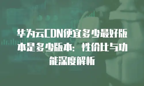 华为云CDN便宜多少最好版本是多少版本：性价比与功能深度解析