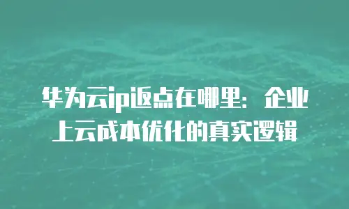 华为云ip返点在哪里：企业上云成本优化的真实逻辑