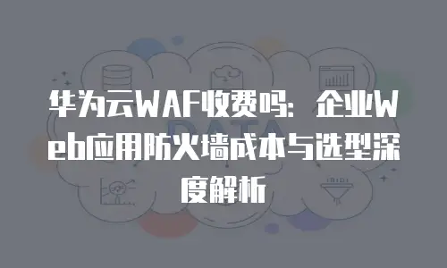 华为云WAF收费吗：企业Web应用防火墙成本与选型深度解析