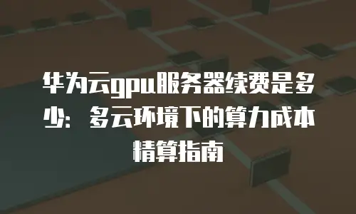 华为云gpu服务器续费是多少：多云环境下的算力成本精算指南