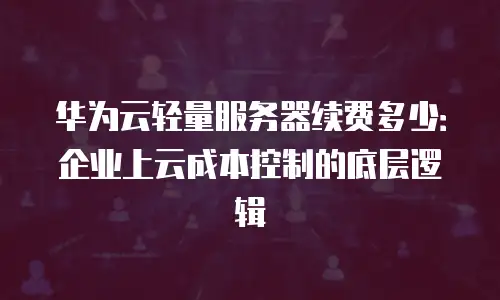 华为云轻量服务器续费多少：企业上云成本控制的底层逻辑