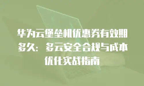 华为云堡垒机优惠券有效期多久：多云安全合规与成本优化实战指南
