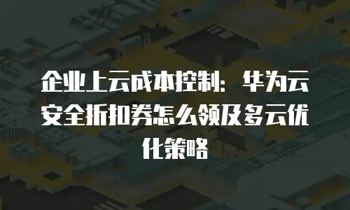 企业上云成本控制：华为云安全折扣券怎么领及多云优化策略