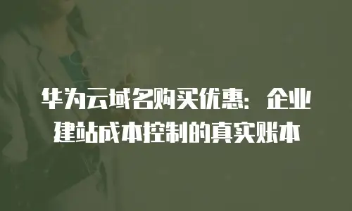 华为云域名购买优惠：企业建站成本控制的真实账本