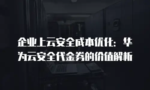 企业上云安全成本优化：华为云安全代金券的价值解析