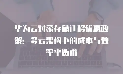华为云对象存储迁移优惠政策：多云架构下的成本与效率平衡术