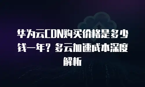 华为云CDN购买价格是多少钱一年？多云加速成本深度解析
