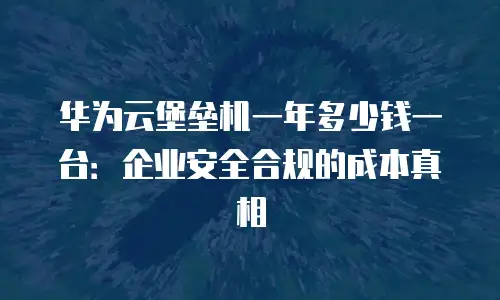 华为云堡垒机一年多少钱一台：企业安全合规的成本真相