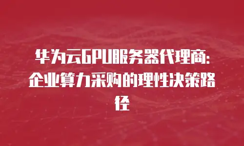 华为云GPU服务器代理商：企业算力采购的理性决策路径