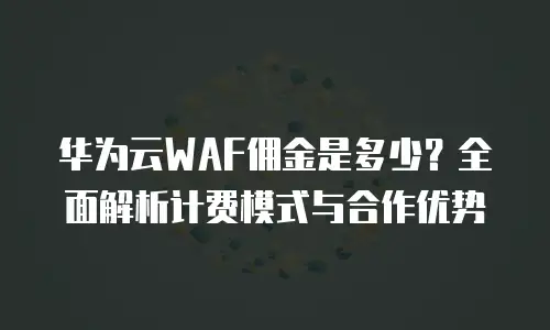 华为云WAF佣金是多少？全面解析计费模式与合作优势