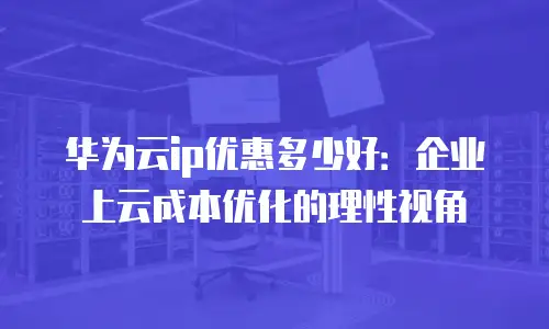 华为云ip优惠多少好：企业上云成本优化的理性视角