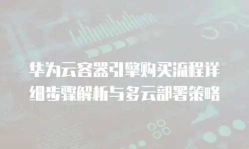 华为云容器引擎购买流程详细步骤解析与多云部署策略