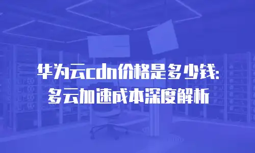 华为云cdn价格是多少钱：多云加速成本深度解析