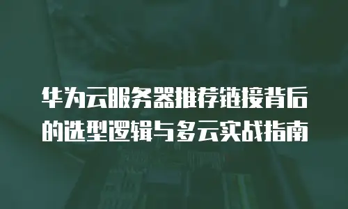 华为云服务器推荐链接背后的选型逻辑与多云实战指南