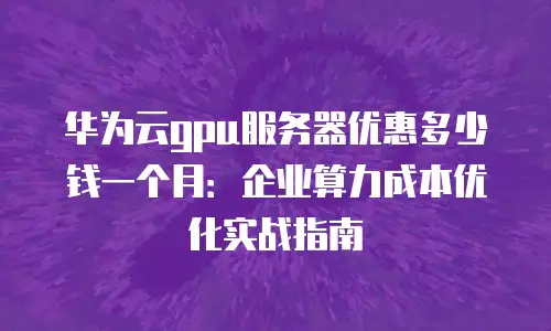 华为云gpu服务器优惠多少钱一个月：企业算力成本优化实战指南