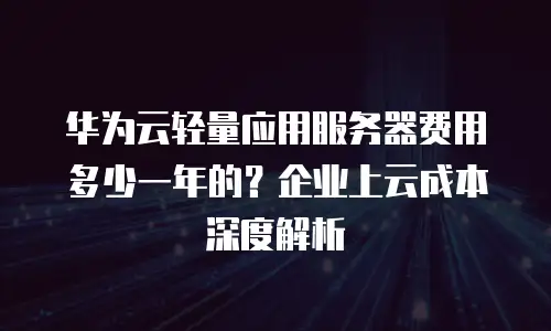 华为云轻量应用服务器费用多少一年的？企业上云成本深度解析