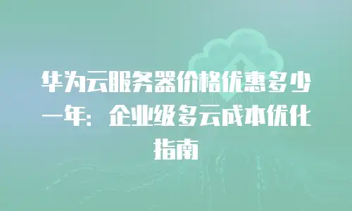 华为云服务器价格优惠多少一年：企业级多云成本优化指南