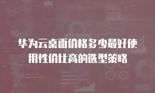 华为云桌面价格多少最好使用性价比高的选型策略