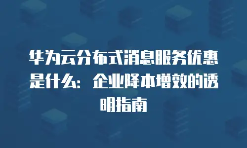 华为云分布式消息服务优惠是什么：企业降本增效的透明指南