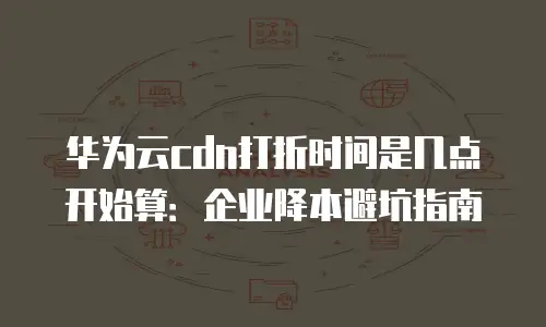 华为云cdn打折时间是几点开始算：企业降本避坑指南