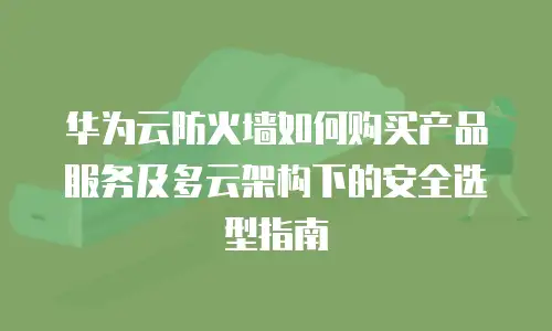 华为云防火墙如何购买产品服务及多云架构下的安全选型指南