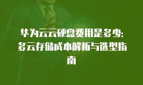 华为云云硬盘费用是多少：多云存储成本解析与选型指南