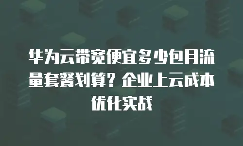 华为云带宽便宜多少包月流量套餐划算？企业上云成本优化实战