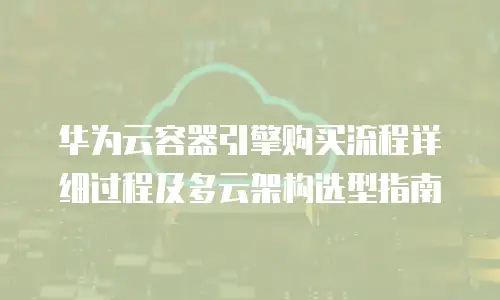 华为云容器引擎购买流程详细过程及多云架构选型指南