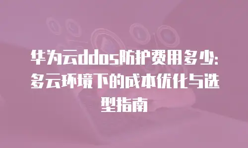 华为云ddos防护费用多少：多云环境下的成本优化与选型指南