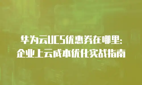 华为云UCS优惠券在哪里：企业上云成本优化实战指南