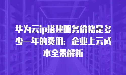 华为云ip搭建服务价格是多少一年的费用：企业上云成本全景解析