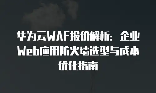 华为云WAF报价解析：企业Web应用防火墙选型与成本优化指南