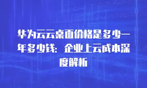 华为云云桌面价格是多少一年多少钱：企业上云成本深度解析