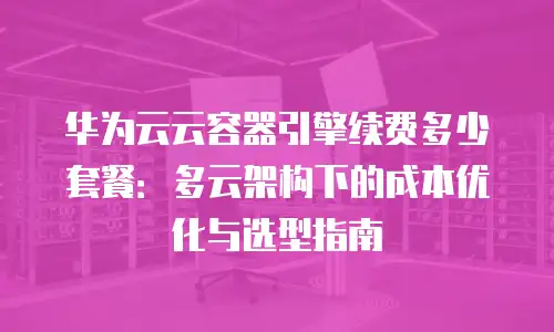 华为云云容器引擎续费多少套餐：多云架构下的成本优化与选型指南