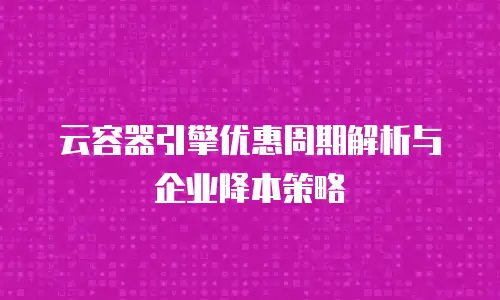 云容器引擎优惠周期解析与企业降本策略