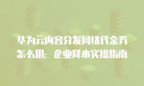 华为云内容分发网络代金券怎么用：企业降本实操指南