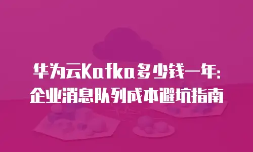 华为云Kafka多少钱一年：企业消息队列成本避坑指南