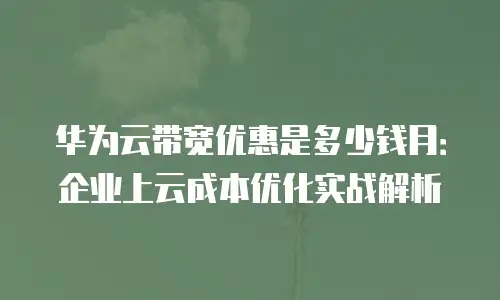 华为云带宽优惠是多少钱月：企业上云成本优化实战解析