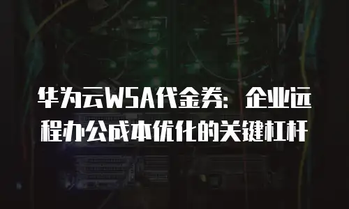 华为云WSA代金券：企业远程办公成本优化的关键杠杆