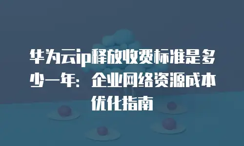 华为云ip释放收费标准是多少一年：企业网络资源成本优化指南