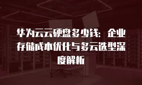 华为云云硬盘多少钱：企业存储成本优化与多云选型深度解析