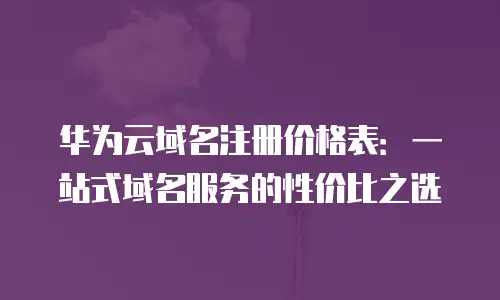 华为云域名注册价格表：一站式域名服务的性价比之选