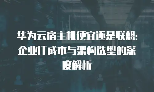 华为云宿主机便宜还是联想：企业IT成本与架构选型的深度解析