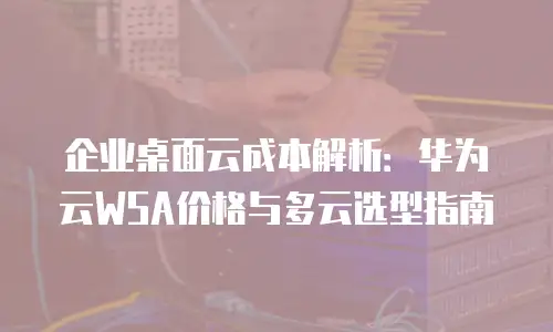 企业桌面云成本解析：华为云WSA价格与多云选型指南