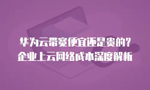 华为云带宽便宜还是贵的？企业上云网络成本深度解析