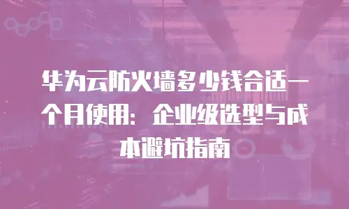华为云防火墙多少钱合适一个月使用：企业级选型与成本避坑指南