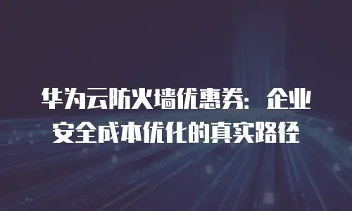 华为云防火墙优惠券：企业安全成本优化的真实路径