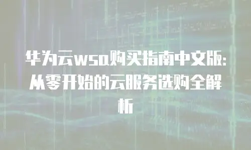 华为云wsa购买指南中文版：从零开始的云服务选购全解析