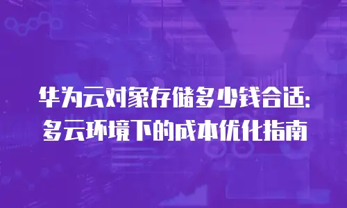 华为云对象存储多少钱合适：多云环境下的成本优化指南