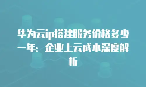 华为云ip搭建服务价格多少一年：企业上云成本深度解析